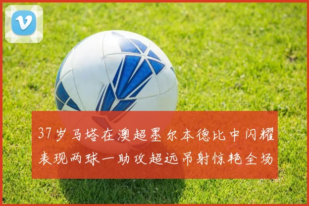 37岁马塔在澳超墨尔本德比中闪耀表现两球一助攻超远吊射惊艳全场