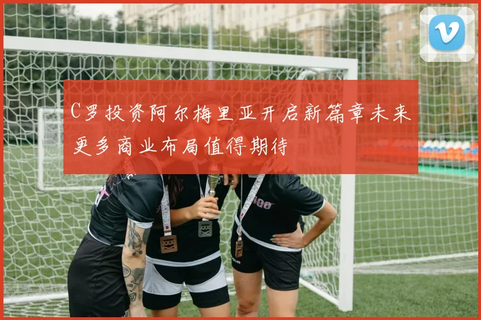 C罗投资阿尔梅里亚开启新篇章未来更多商业布局值得期待