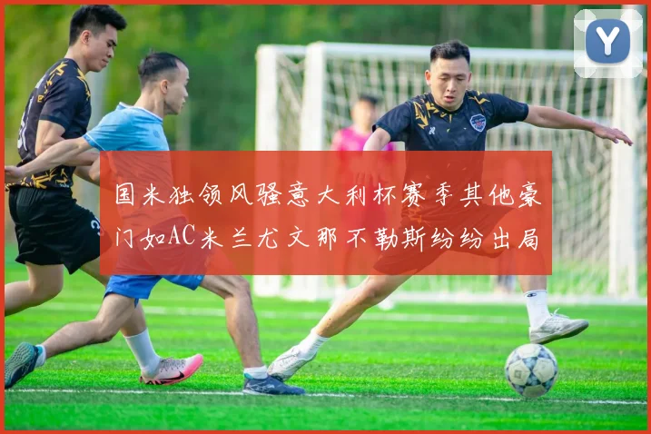 国米独领风骚意大利杯赛季其他豪门如AC米兰尤文那不勒斯纷纷出局