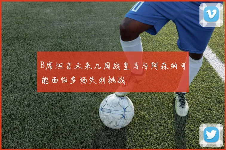 B席坦言未来几周战皇马与阿森纳可能面临多场失利挑战