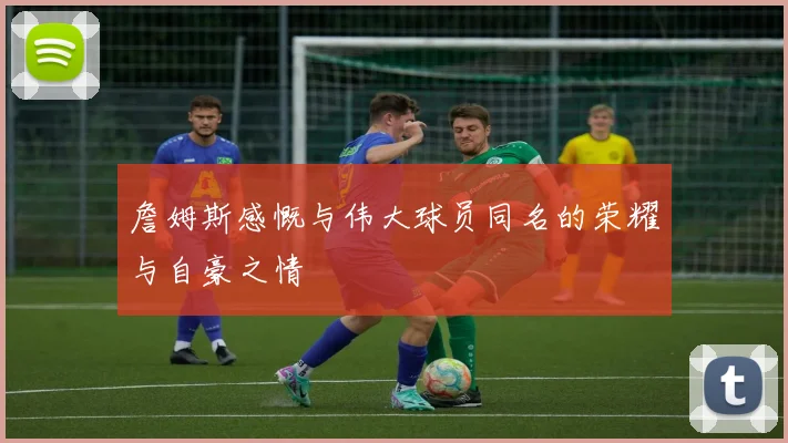 詹姆斯感慨与伟大球员同名的荣耀与自豪之情