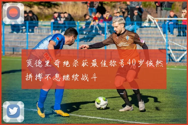 莫德里奇绝杀获最佳称号40岁依然拼搏不息继续战斗