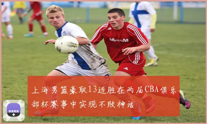 上海男篮豪取13连胜在两届CBA俱乐部杯赛事中实现不败神话