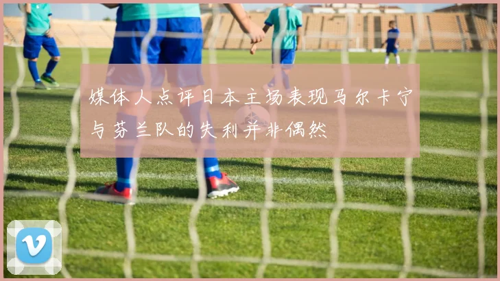 媒体人点评日本主场表现马尔卡宁与芬兰队的失利并非偶然